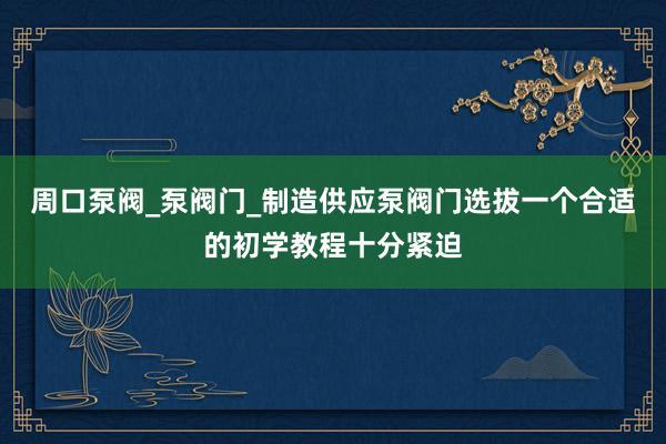 周口泵阀_泵阀门_制造供应泵阀门选拔一个合适的初学教程十分紧迫